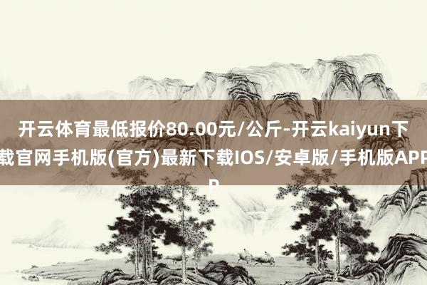 开云体育最低报价80.00元/公斤-开云kaiyun下载官网手机版(官方)最新下载IOS/安卓版/手机版APP