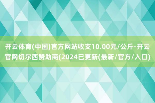 开云体育(中国)官方网站收支10.00元/公斤-开云官网切尔西赞助商(2024已更新(最新/官方/入口)