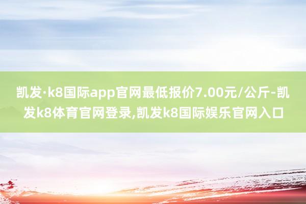 凯发·k8国际app官网最低报价7.00元/公斤-凯发k8体育官网登录,凯发k8国际娱乐官网入口