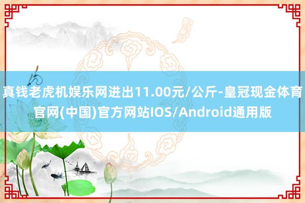 真钱老虎机娱乐网进出11.00元/公斤-皇冠现金体育官网(中国)官方网站IOS/Android通用版