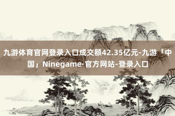 九游体育官网登录入口成交额42.35亿元-九游「中国」Ninegame·官方网站-登录入口