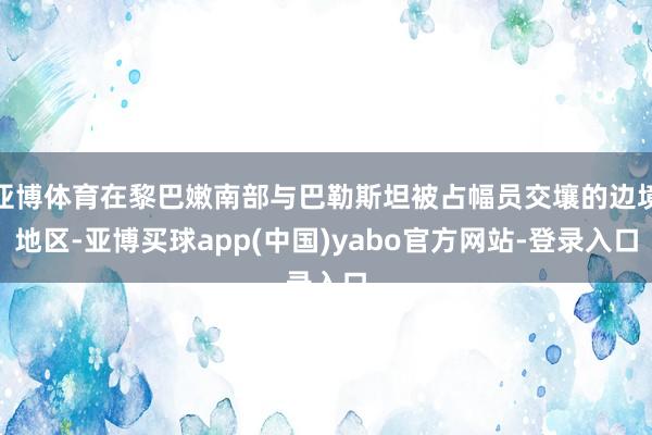 亚博体育在黎巴嫩南部与巴勒斯坦被占幅员交壤的边境地区-亚博买球app(中国)yabo官方网站-登录入口