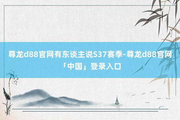 尊龙d88官网有东谈主说S37赛季-尊龙d88官网「中国」登录入口