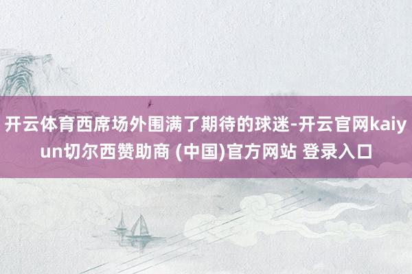 开云体育西席场外围满了期待的球迷-开云官网kaiyun切尔西赞助商 (中国)官方网站 登录入口