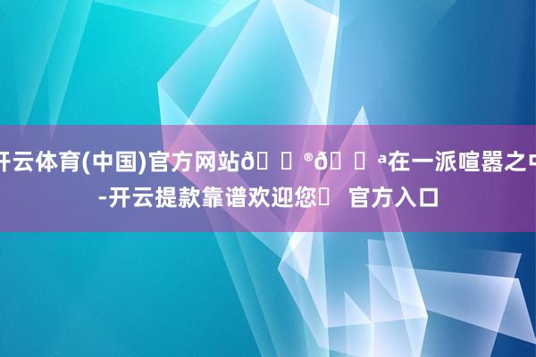 开云体育(中国)官方网站🔮💪在一派喧嚣之中-开云提款靠谱欢迎您✅ 官方入口