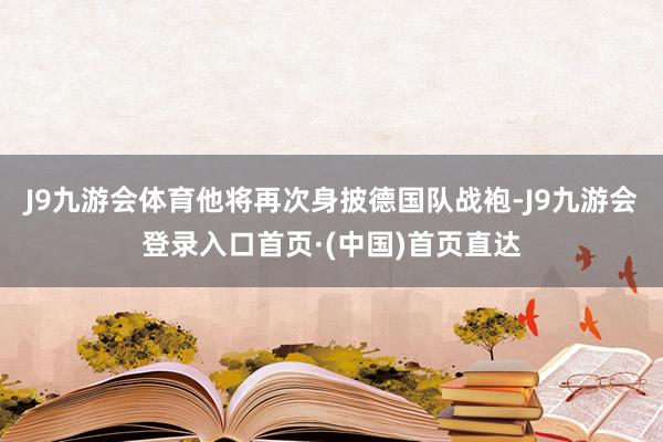 J9九游会体育他将再次身披德国队战袍-J9九游会登录入口首页·(中国)首页直达