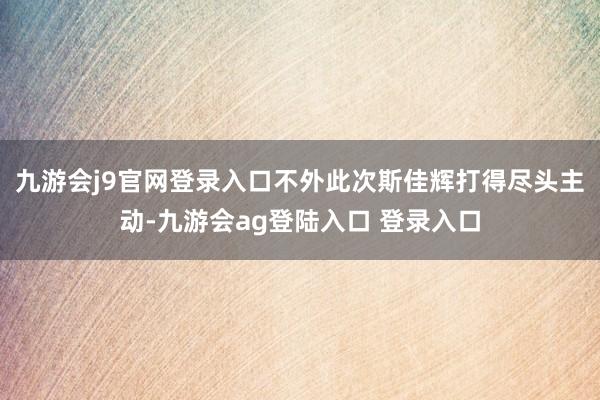 九游会j9官网登录入口不外此次斯佳辉打得尽头主动-九游会ag登陆入口 登录入口