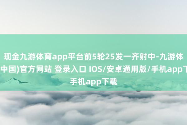 现金九游体育app平台前5轮25发一齐射中-九游体育(中国)官方网站 登录入口 IOS/安卓通用版/手机app下载