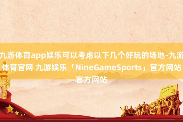 九游体育app娱乐可以考虑以下几个好玩的场地-九游体育官网 九游娱乐「NineGameSports」官方网站