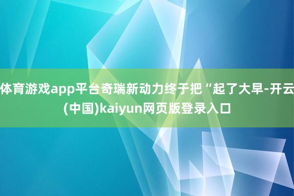 体育游戏app平台奇瑞新动力终于把“起了大早-开云(中国)kaiyun网页版登录入口